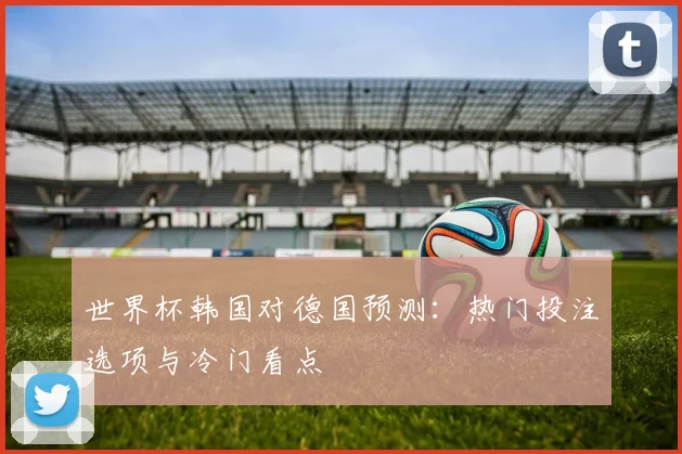 世界杯韩国对德国预测：热门投注选项与冷门看点