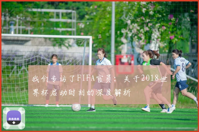 我们专访了FIFA官员：关于2018世界杯启动时刻的深度解析